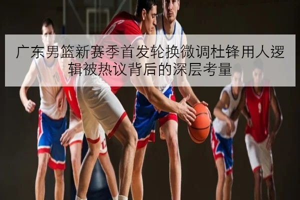 广东男篮新赛季首发轮换微调杜锋用人逻辑被热议背后的深层考量